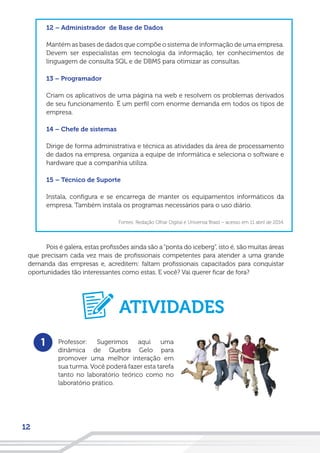 12
12 – Administrador de Base de Dados
Mantém as bases de dados que compõe o sistema de informação de uma empresa.
Devem ser especialistas em tecnologia da informação, ter conhecimentos de
linguagem de consulta SQL e de DBMS para otimizar as consultas.
13 – Programador
Criam os aplicativos de uma página na web e resolvem os problemas derivados
de seu funcionamento. É um perfil com enorme demanda em todos os tipos de
empresa.
14 – Chefe de sistemas
Dirige de forma administrativa e técnica as atividades da área de processamento
de dados na empresa, organiza a equipe de informática e seleciona o software e
hardware que a companhia utiliza.
15 – Técnico de Suporte
Instala, configura e se encarrega de manter os equipamentos informáticos da
empresa. Também instala os programas necessários para o uso diário.
Fontes: Redação Olhar Digital e Universia Brasil – acesso em 11 abril de 2014.
Pois é galera, estas profissões ainda são a“ponta do iceberg”, isto é, são muitas áreas
que precisam cada vez mais de profissionais competentes para atender a uma grande
demanda das empresas e, acreditem: faltam profissionais capacitados para conquistar
oportunidades tão interessantes como estas. E você? Vai querer ficar de fora?
1 Professor: Sugerimos aqui uma
dinâmica de Quebra Gelo para
promover uma melhor interação em
sua turma. Você poderá fazer esta tarefa
tanto no laboratório teórico como no
laboratório prático.
ATIVIDADES
 