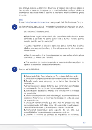 13
2
3
Seja criativo, explore as diferentes dinâmicas propostas no endereço abaixo e
faça aquelas em que sentir segurança, o objetivo final de qualquer dinâmica
é romper as distâncias entre as pessoas e priorizar a interação entre o grupo
presente.
Dica:
Acesse: http://www.esoterikha.com e navegue pelo link: Dinâmicas de Grupos.
DINÂMICA DE QUEBRA GELO - APRESENTAÇÃO COM OS ALUNOS DA SALA.
Ex.: Dinâmica “Batata Quente”.
• O professor pegará uma caneta e irá passá-la na mão de cada aluno,
cantando e batendo na palma junto com a turma: “batata quente,
quente, quente, quente, queimou!”
• Quando “queimar”, o aluno se apresenta para a turma, fala o nome,
idade e por que resolveu fazer o Aperfeiçoamento de Informática em
nossa escola.
• O professor poderá ficar de costas para a turma e realizar a brincadeira
com mais ou menos uns 7 alunos.
• Fica a critério do professor questionar outros detalhes do aluno ou
apenas os exemplos citados anteriormente.
Resolva a CRUZADINHA:
1. Agência da ONU Especializada em Tecnologia da Informação.
2.Entidadesouorganizaçõesquedemandamousodetecnologias.
3. Estudo usado para descrever o conjunto das ciências da
informação.
4. Organização dos dados de forma que transmitam significados
e compreensão dentro de um determinado contexto.
5.Indivíduo que desde a sua infância teve contato com os recursos
de tecnologia.
6. Profissional responsável pela implantação, acompanhamento e
gestão de ferramentas e sistemas eletrônicos em todas as áreas
de uma empresa.
7. Qualquer elemento bruto que ainda não foi processado, não
possui associação definida e pode não apresentar relevância em
determinada situações que envolvam a tomada de decisão.
8. Profissional responsável pelo aspecto de um site, sua
acessibilidade e estratégias para atrair novos usuários.
9. Desenha e escolhe os padrões de arquitetura de sistemas,
 