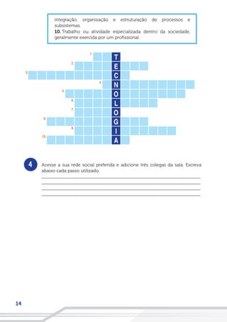 14
4
integração, organização e estruturação de processos e
subsistemas.
10. Trabalho ou atividade especializada dentro da sociedade,
geralmente exercida por um profissional.
Acesse a sua rede social preferida e adicione três colegas da sala. Escreva
abaixo cada passo utilizado.
__________________________________________________________________
__________________________________________________________________
__________________________________________________________________
__________________________________________________________________
 