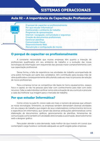 SISTEMAS OPERACIONAIS
15
Aula 02 – A importância da Capacitação Profissional
O porquê de capacitar-se profissionalmente
A constante necessidade que muitas empresas têm quanto a inserção de
profissionais qualificados em seu ambiente de trabalho e a evolução das novas
tecnologias da informação vem requerendo das pessoas maior comprometimento com
sua capacitação profissional.
Dessa forma, a falta de experiência nas atividades de trabalho acompanhada de
uma pobre formação por parte dos candidatos, têm contribuído para escassa mão de
obra qualificada e consequentemente dificultando cada vez mais no processo de seleção
de novos profissionais.
Para a empresa tornar-se competitiva não basta ter bons equipamentos, espaço
físico e capital, se não há pessoas para lidar com conhecimento para lidar com estes
recursos. Cabe a cada indivíduo verificar como está a situação de seu currículo e procurar
a cada dia melhorar sua imagem para o mercado de trabalho.
Por que estudar Informática?
Como vimos na aula 01, cresce cada vez mais o número de pessoas que utilizam
as novas tecnologias. Entretanto, as empresas também demandam diversas atividades
em seu espaço de trabalho que exigem de seus colaboradores conhecimentos técnicos
e específicos em informática, que variam das diversas atribuições administrativas como
elaboração de documentos, gráficos, gerenciamento de planilhas, ferramentas de
comunicação como também em atividades direcionadas à automação, desenvolvimento
web e designer gráfico.
Para poder atender a esta demanda, nada melhor do que investir em cursos que
contemplam carga horária e conteúdo adequado ao perfil exigido pelas empresas.
O porquê de capacitar-se profissionalmente
Por que estudar Informática?
Conhecendo o ambiente de trabalho
Programas de apresentações
Internet: navegação, comunicãção e segurança
Criação de documentos profissionais
Gerenciar planilhas
Comunicação Visual
Desenvolvimento Web
Manutenção e configuração de micros
 