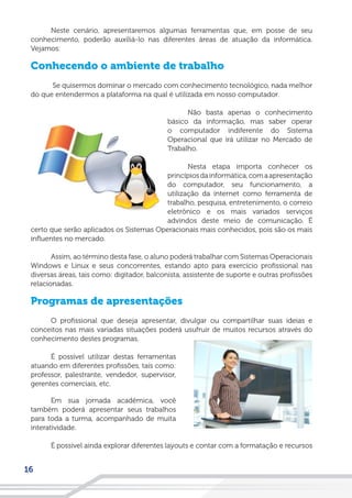 16
Neste cenário, apresentaremos algumas ferramentas que, em posse de seu
conhecimento, poderão auxiliá-lo nas diferentes áreas de atuação da informática.
Vejamos:
Conhecendo o ambiente de trabalho
Se quisermos dominar o mercado com conhecimento tecnológico, nada melhor
do que entendermos a plataforma na qual é utilizada em nosso computador.
Não basta apenas o conhecimento
básico da informação, mas saber operar
o computador indiferente do Sistema
Operacional que irá utilizar no Mercado de
Trabalho.
Nesta etapa importa conhecer os
princípiosdainformática,comaapresentação
do computador, seu funcionamento, a
utilização da internet como ferramenta de
trabalho, pesquisa, entretenimento, o correio
eletrônico e os mais variados serviços
advindos deste meio de comunicação. É
certo que serão aplicados os Sistemas Operacionais mais conhecidos, pois são os mais
influentes no mercado.
Assim, ao término desta fase, o aluno poderá trabalhar com Sistemas Operacionais
Windows e Linux e seus concorrentes, estando apto para exercício profissional nas
diversas áreas, tais como: digitador, balconista, assistente de suporte e outras profissões
relacionadas.
Programas de apresentações
O profissional que deseja apresentar, divulgar ou compartilhar suas ideias e
conceitos nas mais variadas situações poderá usufruir de muitos recursos através do
conhecimento destes programas.
É possível utilizar destas ferramentas
atuando em diferentes profissões, tais como:
professor, palestrante, vendedor, supervisor,
gerentes comerciais, etc.
Em sua jornada acadêmica, você
também poderá apresentar seus trabalhos
para toda a turma, acompanhado de muita
interatividade.
É possível ainda explorar diferentes layouts e contar com a formatação e recursos
 