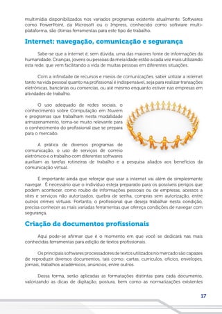 17
multimídia disponibilizados nos variados programas existente atualmente. Softwares
como PowerPoint, da Microsoft ou o Impress, conhecido como software multi-
plataforma, são ótimas ferramentas para este tipo de trabalho.
Internet: navegação, comunicação e segurança
Sabe-se que a internet é, sem dúvida, uma das maiores fonte de informações da
humanidade. Crianças, jovens ou pessoas da meia idade estão a cada vez mais utilizando
esta rede, que vem facilitando a vida de muitas pessoas em diferentes situações.
Com a infinidade de recursos e meios de comunicações, saber utilizar a internet
tanto na vida pessoal quanto na profissional é indispensável, seja para realizar transações
eletrônicas, bancárias ou comercias, ou até mesmo enquanto estiver nas empresas em
atividades de trabalho.
O uso adequado de redes sociais, o
conhecimento sobre Computação em Nuvem
e programas que trabalham nesta modalidade
armazenamento, torna-se muito relevante para
o conhecimento do profissional que se prepara
para o mercado.
A prática de diversos programas de
comunicação, o uso de serviços de correio
eletrônico e o trabalho com diferentes softwares
auxiliam as tarefas rotineiras de trabalho e a pesquisa aliados aos benefícios da
comunicação virtual.
É importante ainda que reforçar que usar a internet vai além de simplesmente
navegar. É necessário que o indivíduo esteja preparado para os possíveis perigos que
podem acontecer, como roubo de informações pessoais ou de empresas, acessos a
sites e serviços não autorizados, quebra de senha, compras sem autorização, entre
outros crimes virtuais. Portanto, o profissional que deseja trabalhar nesta condição,
precisa conhecer as mais variadas ferramentas que ofereça condições de navegar com
segurança.
Criação de documentos profissionais
Aqui pode-se afirmar que é o momento em que você se dedicará nas mais
conhecidas ferramentas para edição de textos profissionais.
Os principais softwares processadores de textos utilizados no mercado são capazes
de reproduzir diversos documentos, tais como: cartas, currículos, ofícios, envelopes,
jornais, trabalhos acadêmicos, anúncios, entre outros.
Dessa forma, serão aplicadas as formatações distintas para cada documento,
valorizando as dicas de digitação, postura, bem como as normatizações existentes
 