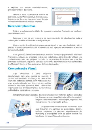18
e exigidas por muitos estabelecimentos,
principalmente os de ensino.
Dentre as áreas pode-se citar: Auxiliar de
Escritório,AuxiliarAdministrativo,Recepcionista,
Assistente de Recursos Humanos e nas demais
rotinas administrativas de cada empresa.
Gerenciar planilhas
Está aí uma boa oportunidade de organizar a conduta financeira de qualquer
pessoa ou empresa!
Entender o uso de um programa de gerenciamento de planilhas faz toda a
diferença na hora de administrar sua organização.
Com o apoio dos diferentes programas designados para esta finalidade, não é
preciso se preocupar com cálculos matemáticos, pois a própria ferramenta irá auxiliá-lo
para esta atividade.
Criar gráficos, tabelas demonstrativas, elaborar folhas de pagamentos, relatórios
financeiros, cálculos de encargos e despesas trabalhistas, além de poder utilizar seu
conhecimento para seu próprio controle de orçamento doméstico são uma das
principais habilidades adquiridas com este curso. Uma das ferramentas mais conhecidas
é o Microsoft Excel e o Calc, programas de livre distribuição.
Comunicação Visual
Aqui chegamos a uma excelente
oportunidade para uma carreira de sucesso. O
profissional habilitado em Design irá desenvolver
inúmeros trabalhos gráficos, com habilidades nas
artes visuais aplicadas em livros, jornais, revistas,
anúncios, outdoors, panfletos além desenvolver
logomarcas para diversas empresas auxiliando sua
publicidade e expansão de mercado.
Este profissional será capaz de desenvolver excelentes materiais gráficos utilizados
em diversas campanhas publicitárias, além de produzir
projetos trabalhados com a mídia digital, hoje cada vez
mais presente na computação gráfica.
Em posse deste conhecimento, você estará apto
para trabalhar em agências de publicidade, design,
gráficas, empresas que possuem departamento de
marketing e propaganda, além de poder exercer sua
habilidade como profissional autônomo.
 