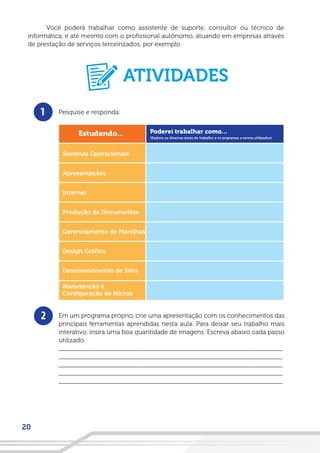 20
Você poderá trabalhar como assistente de suporte, consultor ou técnico de
informática, e até mesmo com o profissional autônomo, atuando em empresas através
de prestação de serviços terceirizados, por exemplo.
1
2
Pesquise e responda:
Em um programa próprio, crie uma apresentação com os conhecimentos das
principais ferramentas aprendidas nesta aula. Para deixar seu trabalho mais
interativo, insira uma boa quantidade de imagens. Escreva abaixo cada passo
utilizado.
__________________________________________________________________
__________________________________________________________________
__________________________________________________________________
__________________________________________________________________
__________________________________________________________________
ATIVIDADES
 