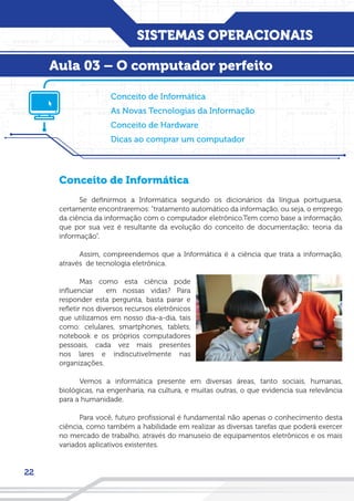 SISTEMAS OPERACIONAIS
22
Conceito de Informática
Se definirmos a Informática segundo os dicionários da língua portuguesa,
certamente encontraremos: “tratamento automático da informação, ou seja, o emprego
da ciência da informação com o computador eletrônico.Tem como base a informação,
que por sua vez é resultante da evolução do conceito de documentação; teoria da
informação”.
Assim, compreendemos que a Informática é a ciência que trata a informação,
através de tecnologia eletrônica.
Mas como esta ciência pode
influenciar em nossas vidas? Para
responder esta pergunta, basta parar e
refletir nos diversos recursos eletrônicos
que utilizamos em nosso dia-a-dia, tais
como: celulares, smartphones, tablets,
notebook e os próprios computadores
pessoais, cada vez mais presentes
nos lares e indiscutivelmente nas
organizações.
Vemos a informática presente em diversas áreas, tanto sociais, humanas,
biológicas, na engenharia, na cultura, e muitas outras, o que evidencia sua relevância
para a humanidade.
Para você, futuro profissional é fundamental não apenas o conhecimento desta
ciência, como também a habilidade em realizar as diversas tarefas que poderá exercer
no mercado de trabalho, através do manuseio de equipamentos eletrônicos e os mais
variados aplicativos existentes.
Conceito de Informática
As Novas Tecnologias da Informação
Conceito de Hardware
Dicas ao comprar um computador
Aula 03 – O computador perfeito
 