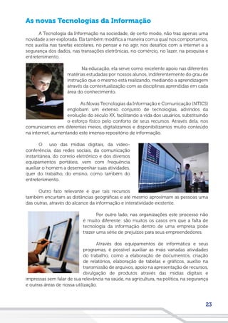 23
As novas Tecnologias da Informação
A Tecnologia da Informação na sociedade, de certo modo, não traz apenas uma
novidade a ser explorada. Ela também modifica a maneira com a qual nos comportamos,
nos auxilia nas tarefas escolares, no pensar e no agir, nos desafios com a internet e a
segurança dos dados, nas transações eletrônicas, no comércio, no lazer, na pesquisa e
entretenimento.
Na educação, ela serve como excelente apoio nas diferentes
matérias estudadas por nossos alunos, indiferentemente do grau de
instrução que o mesmo está realizando, mediando a aprendizagem
através da contextualização com as disciplinas aprendidas em cada
área do conhecimento.
As Novas Tecnologias da Informação e Comunicação (NTICS)
englobam um extenso conjunto de tecnologias, advindos da
evolução do século XX, facilitando a vida dos usuários, substituindo
o esforço físico pelo conforto de seus recursos. Através dela, nos
comunicamos em diferentes meios, digitalizamos e disponibilizamos muito conteúdo
na internet, aumentando este imenso repositório de informação.
O uso das mídias digitais, da video-
conferência, das redes sociais, da comunicação
instantânea, do correio eletrônico e dos diversos
equipamentos portáteis, vem com frequência
auxiliar o homem a desempenhar suas atividades,
quer do trabalho, do ensino, como também do
entretenimento.
Outro fato relevante é que tais recursos
também encurtam as distâncias geográficas e até mesmo aproximam as pessoas uma
das outras, através do alcance da informação e interatividade existente.
Por outro lado, nas organizações este processo não
é muito diferente: são muitos os casos em que a falta de
tecnologia da informação dentro de uma empresa pode
trazer uma série de prejuízos para seus empreendedores.
Através dos equipamentos de informática e seus
programas, é possível auxiliar as mais variadas atividades
do trabalho, como a elaboração de documentos, criação
de relatórios, elaboração de tabelas e gráficos, auxílio na
transmissão de arquivos, apoio na apresentação de recursos,
divulgação de produtos através das mídias digitais e
impressas sem falar de sua relevância na saúde, na agricultura, na política, na segurança
e outras áreas de nossa utilização.
 