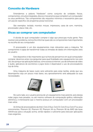 24
Conceito de Hardware
Entendemos a palavra “Hardware” como conjunto de unidades físicas,
componentes,circuitosintegrados,discosemecanismosquecompõemumcomputador
ou seus periféricos. Tais componentes são requisitos mínimos e necessários para que
um pacote específico de programas possa funcionar.
São exemplos: teclado, monitor, mouse, impressora, caixa de som, memória,
processador, placa-mãe, etc.
Dicas ao comprar um computador
A dúvida de qual computador comprar é algo que preocupa muita gente. Para
resolver este problema, iremos lhe informar quais são os componentes mais importantes
na escolha de seu computador.
O processador é um dos equipamentos mais relevantes para a máquina. Tal
componente é capaz de transformar todas as entradas de dados em informações úteis
ao usuário.
Este dispositivo é tão importante que na hora de pensarmos em qual computador
comprar, devemos antes nos perguntar para qual finalidade este equipamento nos será
útil, isto porque nas aplicações básicas, como acesso à internet, uso de softwares de vídeo
e áudio, aplicativos de escritórios e jogos leves é dispensável o uso de processadores
top de linha.
Uma máquina de baixo custo será suficiente para estas tarefas, ainda que seu
desempenho seja um pouco mais baixo, seu aproveitamento será adequado às suas
necessidades.
De outro lado, se o usuário precisa de um equipamento mais potente, pois deseja
rodar jogos mais pesados, ou até mesmo software de computação gráfica, editoração
eletrônica, é interessante que o mesmo possua um computador com um processador
mais veloz.
As linhas de processadores da Intel, Core 2 Duo, Core I3, Core I5 ou Core I7 ou seus
concorrentes, Phenom X2, Phenom X3, Phenom X4 ou Phenom X6 da AMD são boas
referências para a situação acima, sendo rápidos o suficiente para executar aplicações
mais exigentes.
 