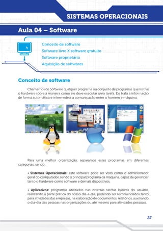 SISTEMAS OPERACIONAIS
27
Conceito de software
Chamamos de Software qualquer programa ou conjunto de programas que instrui
o hardware sobre a maneira como ele deve executar uma tarefa. Ele trata a informação
de forma automática e intermedeia a comunicação entre o homem e máquina.
Para uma melhor organização, separamos estes programas em diferentes
categorias, sendo:
• Sistemas Operacionais: este software pode ser visto como o administrador
geral do computador, sendo o principal programa da máquina, capaz de gerenciar
tanto o hardware como software e demais dispositivos.
• Aplicativos: programas utilizados nas diversas tarefas básicas do usuário,
realizando a parte prática do nosso dia-a-dia, podendo ser recomendados tanto
para atividades das empresas, na elaboração de documentos, relatórios, auxiliando
o dia-dia das pessoas nas organizações ou até mesmo para atividades pessoais.
Conceito de software
Software livre X software gratuito
Software proprietário
Aquisição de softwares
Aula 04 – Software
 
