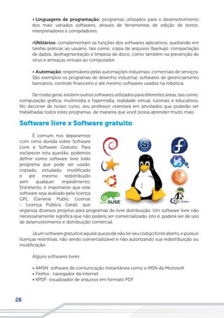 28
• Linguagens de programação: programas utilizados para o desenvolvimento
dos mais variados softwares, através de ferramentas de edição de textos,
interpretadores e compiladores.
•Utilitários: complementam as funções dos softwares aplicativos, auxiliando em
tarefas práticas ao usuário, tais como: cópia de arquivos (backup), compactação
de dados, desfragmentação e limpeza de disco, como também na prevenção de
vírus e ameaças virtuais ao computador.
• Automação: responsáveis pelas automações industriais, comerciais de serviços.
São exemplos os programas de desenho industrial, softwares de gerenciamento
bancários, controle financeiro e até mesmo softwares usados na robótica.
De modo geral, existem outros softwares utilizados para diferentes áreas, tais como:
computação gráfica, multimídia e hipermídia, realidade virtual, tutoriais e educativos.
No decorrer de nosso curso, seu professor orientará em atividades que poderão ser
trabalhadas todos estes programas, de maneira que você possa aprender muito mais.
Software livre x Software gratuito
É comum nos depararmos
com certa dúvida sobre Software
Livre e Software Gratuito. Para
esclarecer esta questão, podemos
definir como software livre todo
programa que pode ser usado,
copiado, estudado, modificado
e até mesmo redistribuído
sem qualquer impedimento.
Entretanto, é importante que este
software seja avaliado pela licença
GPL (General Public License
- Licença Pública Geral), que
organiza diversos projetos para programas de livre distribuição. Um software livre não
necessariamente significa que não poderá ser comercializado, isto é, poderá ser de uso
de desenvolvimento e distribuição comercial.
Jáumsoftwaregratuitoéaquelequepodenãoterseucódigofonteaberto,epossuir
licenças restritivas, não sendo comercializável e não autorizando sua redistribuição ou
modificação.
Alguns softwares livres:
• AMSN: software de comunicação instantânea como o MSN da Microsoft
• Firefox : navegador da internet
• KPDF: visualizador de arquivos em formato PDF
 