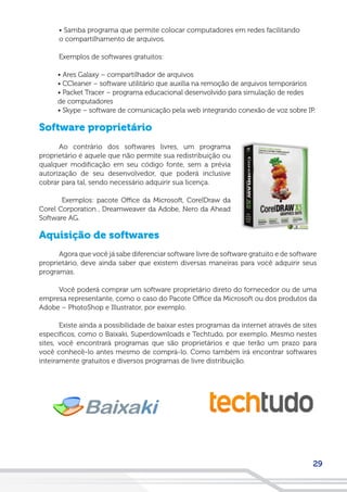 29
• Samba programa que permite colocar computadores em redes facilitando
o compartilhamento de arquivos.
Exemplos de softwares gratuitos:
• Ares Galaxy – compartilhador de arquivos
• CCleaner – software utilitário que auxilia na remoção de arquivos temporários
• Packet Tracer – programa educacional desenvolvido para simulação de redes
de computadores
• Skype – software de comunicação pela web integrando conexão de voz sobre IP.
Software proprietário
Ao contrário dos softwares livres, um programa
proprietário é aquele que não permite sua redistribuição ou
qualquer modificação em seu código fonte, sem a prévia
autorização de seu desenvolvedor, que poderá inclusive
cobrar para tal, sendo necessário adquirir sua licença.
Exemplos: pacote Office da Microsoft, CorelDraw da
Corel Corporation , Dreamweaver da Adobe, Nero da Ahead
Software AG.
Aquisição de softwares
Agora que você já sabe diferenciar software livre de software gratuito e de software
proprietário, deve ainda saber que existem diversas maneiras para você adquirir seus
programas.
Você poderá comprar um software proprietário direto do fornecedor ou de uma
empresa representante, como o caso do Pacote Office da Microsoft ou dos produtos da
Adobe – PhotoShop e Illustrator, por exemplo.
Existe ainda a possibilidade de baixar estes programas da internet através de sites
específicos, como o Baixaki, Superdownloads e Techtudo, por exemplo. Mesmo nestes
sites, você encontrará programas que são proprietários e que terão um prazo para
você conhecê-lo antes mesmo de comprá-lo. Como também irá encontrar softwares
inteiramente gratuitos e diversos programas de livre distribuição.
 