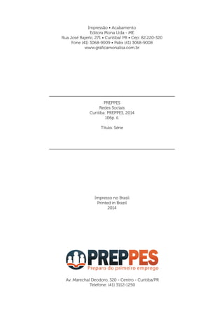PREPPES
Redes Sociais
Curitiba: PREPPES, 2014
106p. il.
Título. Série
Impresso no Brasil
Printed in Brazil
2014
Av. Marechal Deodoro, 320 - Centro - Curitiba/PR
Telefone: (41) 3112-1250
Impressão • Acabamento
Editora Mona Ltda - ME
Rua José Bajerki, 271 • Curitiba/ PR • Cep: 82.220-320
Fone (41) 3068-9009 • Pabx (41) 3068-9008
www.graficamonalisa.com.br
 