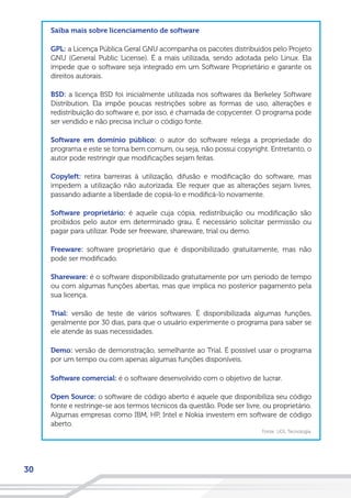 30
Saiba mais sobre licenciamento de software
GPL: a Licença Pública Geral GNU acompanha os pacotes distribuídos pelo Projeto
GNU (General Public License). É a mais utilizada, sendo adotada pelo Linux. Ela
impede que o software seja integrado em um Software Proprietário e garante os
direitos autorais.
BSD: a licença BSD foi inicialmente utilizada nos softwares da Berkeley Software
Distribution. Ela impõe poucas restrições sobre as formas de uso, alterações e
redistribuição do software e, por isso, é chamada de copycenter. O programa pode
ser vendido e não precisa incluir o código fonte.
Software em domínio público: o autor do software relega a propriedade do
programa e este se torna bem comum, ou seja, não possui copyright. Entretanto, o
autor pode restringir que modificações sejam feitas.
Copyleft: retira barreiras à utilização, difusão e modificação do software, mas
impedem a utilização não autorizada. Ele requer que as alterações sejam livres,
passando adiante a liberdade de copiá-lo e modificá-lo novamente.
Software proprietário: é aquele cuja cópia, redistribuição ou modificação são
proibidos pelo autor em determinado grau. É necessário solicitar permissão ou
pagar para utilizar. Pode ser freeware, shareware, trial ou demo.
Freeware: software proprietário que é disponibilizado gratuitamente, mas não
pode ser modificado.
Shareware: é o software disponibilizado gratuitamente por um período de tempo
ou com algumas funções abertas, mas que implica no posterior pagamento pela
sua licença.
Trial: versão de teste de vários softwares. É disponibilizada algumas funções,
geralmente por 30 dias, para que o usuário experimente o programa para saber se
ele atende às suas necessidades.
Demo: versão de demonstração, semelhante ao Trial. É possível usar o programa
por um tempo ou com apenas algumas funções disponíveis.
Software comercial: é o software desenvolvido com o objetivo de lucrar.
Open Source: o software de código aberto é aquele que disponibiliza seu código
fonte e restringe-se aos termos técnicos da questão. Pode ser livre, ou proprietário.
Algumas empresas como IBM, HP, Intel e Nokia investem em software de código
aberto.
Fonte: UOL Tecnologia.
 