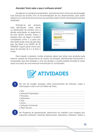 31
Atenção! Você sabe o que é software pirata?
Ao adquirir um programa proprietário, você precisa estar ciente que deverá pagar
suas licenças de acordo com as recomendações de seu desenvolvedor, para poder
registrá-lo e usufruir de seus recursos, por exemplo, poder manter este programa sempre
atualizado.
Entende-se por pirataria
toda reprodução, cópia, venda
ou distribuição do produto sem a
devida autorização ou pagamento
de seus direito autorais. Assim, a
pirataria além de ilegal é também
considerada crime, e a pena por
este delito pode variar de país para
país. No Brasil a lei 10.695, de 01
/07/2003 é quem prevê crime com
pena de reclusão de 2 a 4 anos e
multa.
Para impedir a pirataria, muitas empresas optam por ativar seus produtos pela
internet, através do fornecimento de chaves de ativação, identificando fisicamente o
computador que será utilizado e, uma vez ativado, o usuário poderá reinstalá-lo várias
vezes nos casos de uma eventual manutenção no computador.
1
2
No site do Google, pesquise sobre licenciamento de software, copie a
informação e cole-a em um Editor de Texto.
• GPL:
• Software Proprietário:
• Freeware:
• Shareware:
• Trial:
• Demo:
• Software Comercial:
• Open Source:
No Programa de apresentação, desenvolva um trabalho com imagens dos
seguintes softwares: Sistemas Operacionais, Aplicativos, Utilitários. Utilize a
ATIVIDADES
 