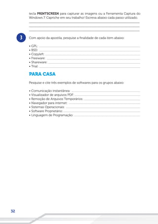 32
tecla PRINTSCREEN para capturar as imagens ou a Ferramenta Captura do
Windows 7. Capriche em seu trabalho! Escreva abaixo cada passo utilizado.
__________________________________________________________________
__________________________________________________________________
__________________________________________________________________
Com apoio da apostila, pesquise a finalidade de cada item abaixo:
• GPL:
• BSD:
• Copyleft:
• Freeware:
• Shareware:
• Trial:
PARA CASA
Pesquise e cite três exemplos de softwares para os grupos abaixo:
• Comunicação instantânea:
• Visualizador de arquivos PDF:
• Remoção de Arquivos Temporários:
• Navegador para internet:
• Sistemas Operacionais:
• Software Proprietário:
• Linguagem de Programação:
3
 