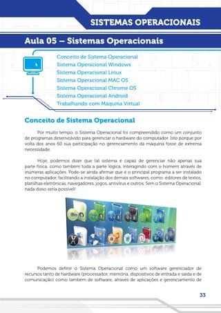 SISTEMAS OPERACIONAIS
33
Conceito de Sistema Operacional
Sistema Operacional Windows
Sistema Operacional Linux
Sistema Operacional MAC OS
Sistema Operacional Chrome OS
Sistema Operacional Android
Trabalhando com Máquina Virtual
Conceito de Sistema Operacional
Por muito tempo, o Sistema Operacional foi compreendido como um conjunto
de programas desenvolvido para gerenciar o hardware do computador. Isto porque por
volta dos anos 60 sua participação no gerenciamento da máquina fosse de extrema
necessidade.
Hoje, podemos dizer que tal sistema é capaz de gerenciar não apenas sua
parte física, como também toda a parte lógica, interagindo com o homem através de
inúmeras aplicações. Pode-se ainda afirmar que é o principal programa a ser instalado
no computador, facilitando a instalação dos demais softwares, como: editores de textos,
planilhas eletrônicas, navegadores, jogos, antivírus e outros. Sem o Sistema Operacional,
nada disso seria possível!
Podemos definir o Sistema Operacional como um software gerenciador de
recursos tanto de hardware (processador, memória, dispositivos de entrada e saída e de
comunicação) como também de software, através de aplicações e gerenciamento de
Aula 05 – Sistemas Operacionais
 