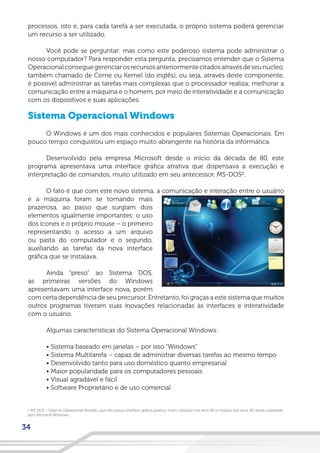34
processos, isto é, para cada tarefa a ser executada, o próprio sistema poderá gerenciar
um recurso a ser utilizado.
Você pode se perguntar: mas como este poderoso sistema pode administrar o
nosso computador? Para responder esta pergunta, precisamos entender que o Sistema
Operacionalconseguegerenciarosrecursosanteriormentecitadosatravésdeseunúcleo,
também chamado de Cerne ou Kernel (do inglês), ou seja, através deste componente,
é possível administrar as tarefas mais complexas que o processador realiza; melhorar a
comunicação entre a máquina e o homem, por meio de interatividade e a comunicação
com os dispositivos e suas aplicações.
Sistema Operacional Windows
O Windows é um dos mais conhecidos e populares Sistemas Operacionais. Em
pouco tempo conquistou um espaço muito abrangente na história da informática.
Desenvolvido pela empresa Microsoft desde o início da década de 80, este
programa apresentava uma interface gráfica atrativa que dispensava a execução e
interpretação de comandos, muito utilizado em seu antecessor, MS-DOS².
O fato é que com este novo sistema, a comunicação e interação entre o usuário
e a máquina foram se tornando mais
prazerosa, ao passo que surgiam dois
elementos igualmente importantes: o uso
dos ícones e o próprio mouse – o primeiro
representando o acesso a um arquivo
ou pasta do computador e o segundo,
auxiliando as tarefas da nova interface
gráfica que se instalava.
Ainda “preso” ao Sistema DOS,
as primeiras versões do Windows
apresentavam uma interface nova, porém
com certa dependência de seu precursor. Entretanto, foi graças a este sistema que muitos
outros programas tiveram suas inovações relacionadas às interfaces e interatividade
com o usuário.
Algumas características do Sistema Operacional Windows:
• Sistema baseado em janelas – por isso “Windows”
• Sistema Multitarefa – capaz de administrar diversas tarefas ao mesmo tempo
• Desenvolvido tanto para uso doméstico quanto empresarial
• Maior popularidade para os computadores pessoais
• Visual agradável e fácil
• Software Proprietário e de uso comercial
² MS DOS – Sistema Operacional limitado, que não possui interface gráfica atrativa, muito utilizado nos anos 80 e meados dos anos 90, sendo subsistido
pelo Microsoft Windows.
 