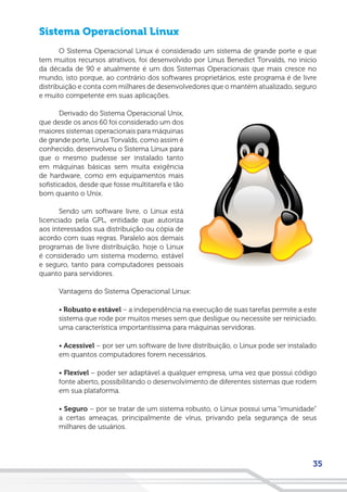 35
Sistema Operacional Linux
O Sistema Operacional Linux é considerado um sistema de grande porte e que
tem muitos recursos atrativos, foi desenvolvido por Linus Benedict Torvalds, no início
da década de 90 e atualmente é um dos Sistemas Operacionais que mais cresce no
mundo, isto porque, ao contrário dos softwares proprietários, este programa é de livre
distribuição e conta com milhares de desenvolvedores que o mantém atualizado, seguro
e muito competente em suas aplicações.
Derivado do Sistema Operacional Unix,
que desde os anos 60 foi considerado um dos
maiores sistemas operacionais para máquinas
de grande porte, Linus Torvalds, como assim é
conhecido, desenvolveu o Sistema Linux para
que o mesmo pudesse ser instalado tanto
em máquinas básicas sem muita exigência
de hardware, como em equipamentos mais
sofisticados, desde que fosse multitarefa e tão
bom quanto o Unix.
Sendo um software livre, o Linux está
licenciado pela GPL, entidade que autoriza
aos interessados sua distribuição ou cópia de
acordo com suas regras. Paralelo aos demais
programas de livre distribuição, hoje o Linux
é considerado um sistema moderno, estável
e seguro, tanto para computadores pessoais
quanto para servidores.
Vantagens do Sistema Operacional Linux:
• Robusto e estável – a independência na execução de suas tarefas permite a este
sistema que rode por muitos meses sem que desligue ou necessite ser reiniciado,
uma característica importantíssima para máquinas servidoras.
• Acessível – por ser um software de livre distribuição, o Linux pode ser instalado
em quantos computadores forem necessários.
• Flexível – poder ser adaptável a qualquer empresa, uma vez que possui código
fonte aberto, possibilitando o desenvolvimento de diferentes sistemas que rodem
em sua plataforma.
• Seguro – por se tratar de um sistema robusto, o Linux possui uma “imunidade”
a certas ameaças, principalmente de vírus, privando pela segurança de seus
milhares de usuários.
 