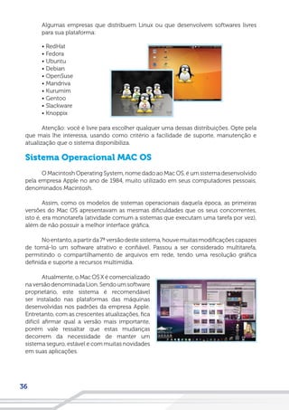 36
Algumas empresas que distribuem Linux ou que desenvolvem softwares livres
para sua plataforma:
• RedHat
• Fedora
• Ubuntu
• Debian
• OpenSuse
• Mandriva
• Kurumim
• Gentoo
• Slackware
• Knoppix
Atenção: você é livre para escolher qualquer uma dessas distribuições. Opte pela
que mais lhe interessa, usando como critério a facilidade de suporte, manutenção e
atualização que o sistema disponibiliza.
Sistema Operacional MAC OS
O Macintosh Operating System, nome dado ao Mac OS, é um sistema desenvolvido
pela empresa Apple no ano de 1984, muito utilizado em seus computadores pessoais,
denominados Macintosh.
Assim, como os modelos de sistemas operacionais daquela época, as primeiras
versões do Mac OS apresentavam as mesmas dificuldades que os seus concorrentes,
isto é, era monotarefa (atividade comum a sistemas que executam uma tarefa por vez),
além de não possuir a melhor interface gráfica.
No entanto, a partir da 7ª versão deste sistema, houve muitas modificações capazes
de torná-lo um software atrativo e confiável. Passou a ser considerado multitarefa,
permitindo o compartilhamento de arquivos em rede, tendo uma resolução gráfica
definida e suporte a recursos multimídia.
Atualmente, o Mac OS X é comercializado
na versão denominada Lion. Sendo um software
proprietário, este sistema é recomendável
ser instalado nas plataformas das máquinas
desenvolvidas nos padrões da empresa Apple.
Entretanto, com as crescentes atualizações, fica
difícil afirmar qual a versão mais importante,
porém vale ressaltar que estas mudanças
decorrem da necessidade de manter um
sistema seguro, estável e com muitas novidades
em suas aplicações.
 
