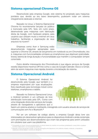 37
Sistema operacional Chrome OS
Desenvolvido pela empresa Google, este sistema foi projetado para máquinas
portáteis que, devido ao seu baixo desempenho, pudessem rodar um sistema
integralmente dedicado à internet.
Baseado no Linux, o Sistema Operacional
Chrome foi recentemente lançado ao público
e licenciado pela GPL. Será, em curto prazo,
desenvolvido para máquinas com fabricação
direta da Google, com hardware próprio, para
usuários que utilizam muito a internet em seus
trabalhos, facilitando a organização de seus
arquivos na nuvem³.
Empresas como Acer e Samsung estão
desenvolvendo máquinas apropriadas para
suportar o Chrome OS, através de lançamento em notebook ou em Chromebooks, isto
é, máquinas com funcionalidades similares ao smartphones que objetivam praticidade,
leveza, bateria de longa duração e funcionalidades que mantêm o computador sempre
conectado.
Outro detalhe interessante dos Chromebooks é que alguns serviços da Google
estarão disponíveis mesmos Off-line como o caso do Google Calender, Docs e o Gmail,
além de serem máquinas mais rápidas durante a inicialização do sistema.
Sistema Operacional Android
O Sistema Operacional Android foi
desenvolvido pela Google, que também é a
empresa responsável por suas atualizações.
Está classificado para tecnologia móvel como
telefones, smartphones e tablets.
Baseado no Sistema Operacional Linux,
o Android também é um software de livre
distribuição licenciado pela GPL. Conta com
uma integração direta dos serviços da Google,
através de navegadores e aplicativos que o
fazem um sistema atrativo e multitarefa, interagindo com usuário através de serviços de
comunicações sem fio e Bluetooth.
Por ser um software de código aberto, a empresa Google deixa livre aos
interessados em desenvolver aplicativos para os dispositivos Android e ainda contempla
com premiações aos desenvolvedores que criam tais programas para serem utilizados
em celulares que usam sua plataforma.
Computação em Nuvem: forma de armazenamento na internet através de conexões com servidores, possibilitando o acesso direto a qualquer
momento, dispensando o uso de programas específicos.
3
Bluetooth: recurso que permite conexão e troca de informações entre dispositivos como telefones celulares, notebooks, computadores,
impressoras, câmeras digitais e consoles de videogames.
4
4
 