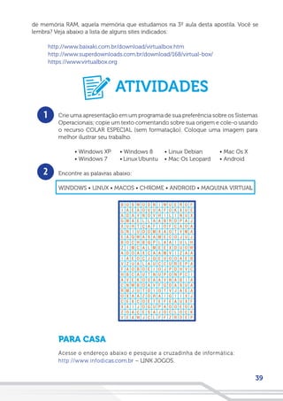 39
de memória RAM, aquela memória que estudamos na 3º aula desta apostila. Você se
lembra? Veja abaixo a lista de alguns sites indicados:
http://www.baixaki.com.br/download/virtualbox.htm
http://www.superdownloads.com.br/download/168/virtual-box/
https://www.virtualbox.org
1
2
Crie uma apresentação em um programa de sua preferência sobre os Sistemas
Operacionais; copie um texto comentando sobre sua origem e cole-o usando
o recurso COLAR ESPECIAL (sem formatação). Coloque uma imagem para
melhor ilustrar seu trabalho.
• Windows XP
• Windows 7
Encontre as palavras abaixo:
WINDOWS • LINUX • MACOS • CHROME • ANDROID • MAQUINA VIRTUAL
PARA CASA
Acesse o endereço abaixo e pesquise a cruzadinha de informática:
http://www.infodicas.com.br – LINK JOGOS.
• Windows 8
• Linux Ubuntu
• Linux Debian
• Mac Os Leopard
• Mac Os X
• Android
ATIVIDADES
 