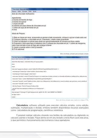41
Calculadora: software utilizado para executar cálculos simples, como adição,
subtração, multiplicação e divisão, embora também disponibilize recursos avançados
como: calculadora de programação, científica e estatística.
É possível realizar cálculos clicando nos botões da calculadora ou digitando os
cálculos usando o teclado. Fique atento se em seu teclado a tecla Num Lock está ativa,
o que permitirá o funcionamento dos números e seus operadores.
Bloco de Notas utilizado para criação de códigos HTML
Bloco de Notas utilizado para anotação simples
 