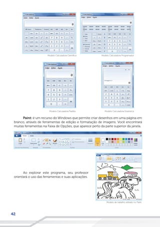 42
Paint: é um recurso do Windows que permite criar desenhos em uma página em
branco, através de ferramentas de edição e formatação de imagens. Você encontrará
muitas ferramentas na Faixa de Opções, que aparece perto da parte superior da janela.
Modelo Calculadora Programador
Modelo Calculadora EstatísitcaModelo Calculadora Padrão
Modelo Calculadora Científica
Ao explorar este programa, seu professor
orientará o uso das ferramentas e suas aplicações.
Modelo de trabalho editado no Paint
 