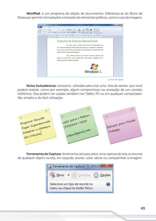 43
WordPad: é um programa de edição de documentos. Diferencia-se do Bloco de
Notas por permitir formatações e inserção de elementos gráficos, como o uso de imagens.
Janela Wordpad
Notas Autoadesivas: acessório utilizado para criar uma lista de tarefas que você
poderá realizar, como por exemplo, algum compromisso ou anotação de um contato
telefônico. Elas podem ser usadas também nos Tablet, PC ou em qualquer computador.
São simples e de fácil utilização.
Ferramenta de Captura: ferramenta útil para obter uma captura de tela ou recorte
de qualquer objeto na tela, em seguida, anotar, colar, salvar ou compartilhar a imagem.
 