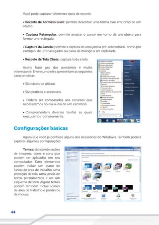 44
Você pode capturar diferentes tipos de recorte:
• Recorte de Formato Livre: permite desenhar uma forma livre em torno de um
objeto.
• Captura Retangular: permite arrastar o cursor em torno de um objeto para
formar um retângulo.
• Captura de Janela: permite a captura de uma janela pré-selecionada, como por
exemplo, de um navegador ou caixa de diálogo a ser capturada.
• Recorte de Tela Cheia: captura toda a tela.
Assim, fazer uso dos acessórios é muito
interessante. Em resumo eles apresentam as seguintes
características:
• São fáceis de utilizar.
• São práticos e acessíveis.
• Podem ser comparados aos recursos que
necessitamos no dia-a-dia de um escritório.
• Complementam diversas tarefas as quais
executamos rotineiramente.
Configurações básicas
Agora que você já conhece alguns dos Acessórios do Windows, também poderá
explorar algumas configurações:
Temas: são combinações
de imagens, cores e sons que
podem ser aplicados em seu
computador. Estes elementos
podem incluir um plano de
fundo de área de trabalho, uma
proteção de tela, uma janela de
borda personalizada e até um
esquema de som. Alguns temas
podem também incluir ícones
de área de trabalho e ponteiros
de mouse.
 
