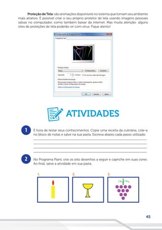 45
Proteção deTela: são animações disponíveis no sistema que tornam seu ambiente
mais atrativo. É possível criar o seu próprio protetor de tela usando imagens pessoais
salvas no computador, como também baixar da internet. Mas muita atenção: alguns
sites de proteções de tela poderão vir com vírus. Fique atento!
1
2
É hora de testar seus conhecimentos. Copie uma receita da culinária, cole-a
no bloco de notas e salve na sua pasta. Escreva abaixo cada passo utilizado.
__________________________________________________________________
__________________________________________________________________
__________________________________________________________________
__________________________________________________________________
No Programa Paint, crie os oito desenhos a seguir e capriche em suas cores.
Ao final, salve a atividade em sua pasta.
ATIVIDADES
 
