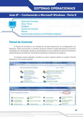 SISTEMAS OPERACIONAIS
47
Painel de Controle
O Painel de Controle é um ambiente útil para alterarmos as configurações do
Windows. Além de permitir o controle visual do sistema, ainda administra os recursos
instalados no computador, desde os ajustes básicos como a data/hora até as Ferramentas
Administrativas do Sistema, Controle de Hardware e Software da máquina.
Se desejar outras exibições, escolha no canto superior direito as opções “Ícones
Pequenos” ou “Ícones Grandes”.
Painel de Controle
Data / Hora
Gadgets
Contas de Usuário
Mouse
Gerenciando arquivos no Windows Explorer
Aula 07 – Conhecendo o Microsoft Windows - Parte II
Painel de Controle - Modo de Exibição por Categoria
 