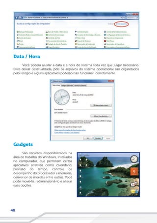 48
Data / Hora
Você poderá ajustar a data e a hora do sistema toda vez que julgar necessário.
Evite deixar desatualizada, pois os arquivos do sistema operacional são organizados
pelo relógio e alguns aplicativos poderão não funcionar corretamente.
Gadgets
São recursos disponibilizados na
área de trabalho do Windows, instalados
no computador, que permitem certos
aplicativos atrativos como calendário,
previsão do tempo, controle de
desempenho do processador e memória,
conversor de moedas entre outros. Você
pode movê-lo, redimensioná-lo e alterar
suas opções.
 