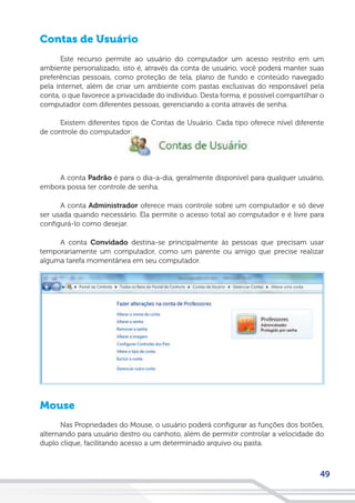 49
Contas de Usuário
Este recurso permite ao usuário do computador um acesso restrito em um
ambiente personalizado, isto é, através da conta de usuário, você poderá manter suas
preferências pessoais, como proteção de tela, plano de fundo e conteúdo navegado
pela internet, além de criar um ambiente com pastas exclusivas do responsável pela
conta, o que favorece a privacidade do indivíduo. Desta forma, é possível compartilhar o
computador com diferentes pessoas, gerenciando a conta através de senha.
Existem diferentes tipos de Contas de Usuário. Cada tipo oferece nível diferente
de controle do computador:
A conta Padrão é para o dia-a-dia, geralmente disponível para qualquer usuário,
embora possa ter controle de senha.
A conta Administrador oferece mais controle sobre um computador e só deve
ser usada quando necessário. Ela permite o acesso total ao computador e é livre para
configurá-lo como desejar.
A conta Convidado destina-se principalmente às pessoas que precisam usar
temporariamente um computador, como um parente ou amigo que precise realizar
alguma tarefa momentânea em seu computador.
Mouse
Nas Propriedades do Mouse, o usuário poderá configurar as funções dos botões,
alternando para usuário destro ou canhoto, além de permitir controlar a velocidade do
duplo clique, facilitando acesso a um determinado arquivo ou pasta.
 