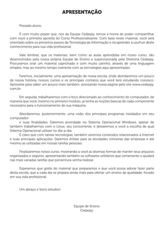 APRESENTAÇÃO
Prezado aluno,
É com muito prazer que, nós da Equipe Cedaspy, temos a honra de poder compartilhar
com você a primeira apostila do Curso Profissionalizante. Com base neste material, você será
orientado sobre os primeiros passos da Tecnologia da Informação e irá aprender a usufruir deste
conhecimento para sua vida profissional.
Vale lembrar, que os materiais, bem como as aulas aprendidas em nosso curso, são
desenvolvidos pela nossa própria Equipe de Ensino e supervisionada pela Diretoria Cedaspy.
Procuramos criar um material caprichado e com muito carinho, através de uma linguagem
simples, mas ao mesmo tempo coerente com as tecnologias aqui apresentadas.
Faremos, inicialmente, uma apresentação de nossa escola, onde abordaremos um pouco
de nossa história, nossos cursos e os principais contatos que você terá estudando conosco.
Aproveite para saber um pouco mais também, acessando nossa página pelo site www.cedaspy.
com.br.
Em seguida, trabalharemos com o foco direcionado ao conhecimento do computador, de
maneira que você, mesmo no primeiro módulo, já tenha as noções básicas de cada componente
necessário para o funcionamento de sua máquina.
Abordaremos, posteriormente, uma visão dos principais programas instalados em seu
computador
e suas finalidades. Daremos prioridade no Sistema Operacional Windows, apesar de
também trabalharmos com o Linux, seu concorrente, e deixaremos a você a escolha de qual
Sistema Operacional utilizar no dia-a-dia.
É claro que com tantas tecnologias, também veremos conteúdos relacionados à Internet
e suas principais aplicações. Daremos ênfase para as atividades rotineiras das empresas e até
mesmo as utilizadas em nossas tarefas pessoais.
Finalizaremos nosso curso, mostrando a você as diversas formas de manter seus arquivos
organizados e seguros, apresentando também os softwares utilitários que certamente o ajudará
nas mais variadas tarefas que porventura venha realizar.
Esperamos que goste do material que preparamos e que você possa adorar fazer parte
desta escola, que a cada dia se prepara ainda mais para ofertar um ensino de qualidade, focado
em sua vida profissional.
Um abraço e bons estudos!
Equipe de Ensino
Cedaspy
 