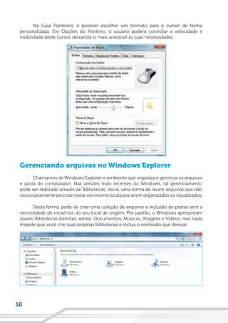 50
Na Guia Ponteiros, é possível escolher um formato para o cursor de forma
personalizada. Em Opções do Ponteiro, o usuário poderá controlar a velocidade e
visibilidade deste cursor, deixando-o mais acessível às suas necessidades.
Gerenciando arquivos no Windows Explorer
Chamamos de Windows Explorer o ambiente que organiza e gerencia os arquivos
e pasta do computador. Nas versões mais recentes do Windows, tal gerenciamento
pode ser realizado através de Bibliotecas, isto é, uma forma de reunir arquivos que não
necessariamenteprecisamestarnomesmolocalparaseremorganizadosouvisualizados.
Desta forma, pode-se criar uma coleção de arquivos e inclusão de pastas sem a
necessidade de movê-los do seu local de origem. Por padrão, o Windows apresentam
quatro Bibliotecas distintas, sendo: Documentos, Músicas, Imagens e Vídeos, mas nada
impede que você crie suas próprias bibliotecas e inclua o conteúdo que desejar.
 
