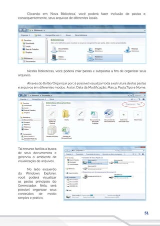 51
Clicando em ‘Nova Biblioteca’, você poderá fazer inclusão de pastas e,
consequentemente, seus arquivos de diferentes locais.
Nestas Bibliotecas, você poderá criar pastas e subpastas a fim de organizar seus
arquivos.
Através do Botão‘Organizar por’, é possível visualizar toda a estrutura destas pastas
e arquivos em diferentes modos: Autor, Data da Modificação, Marca, Pasta,Tipo e Nome.
Tal recurso facilita a busca
de seus documentos e
gerencia o ambiente de
visualização de arquivos.
No lado esquerdo
do Windows Explorer,
você poderá visualizar
as pastas principais do
Gerenciador. Nela, será
possível organizar seus
conteúdos de modo
simples e prático.
 
