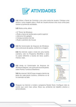55
1
2
3
4
1.1) Utilize o Painel de Controle e crie uma conta de usuário. Coloque uma
senha e uma imagem para o Perfil do Usuário.Acesse esta nova conta para
realizar as próximas atividades.
1.2) Nesta conta, altere:
• O “Tema” do Windows
• Mude a barra de tarefas para a parte superior
• Adicione três gadgets
• Coloque protetor de tela
• Mude o ponteiro do mouse
2.1) No Gerenciador de Arquivos do Windows,
crie a estrutura de pastas, conforme a imagem.
2.2) Na internet, copie o texto de uma receita
culinária, cole no Programa WordPad e salve
na pasta referente a receita de doce, pudim,
massas, sopa...
3.1) Ainda no Gerenciador de Arquivos do
Windows Explorer, crie outra estrutura de pastas,
sobre Pontos Turísticos Brasileiros.
3.2) Na internet, SALVE duas imagens dentro da
pasta de cada ponto turístico, conforme se vê
no exemplo ao lado.
Pesquise na internet e instale o programa Rocket Dock. Configure nele os
ícones que você mais utiliza. Deixe seu ambiente de trabalho atrativo e
personalizado.
ATIVIDADES
 