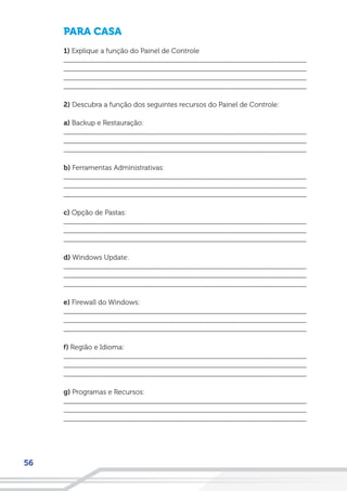 56
PARA CASA
1) Explique a função do Painel de Controle
__________________________________________________________________
__________________________________________________________________
__________________________________________________________________
__________________________________________________________________
2) Descubra a função dos seguintes recursos do Painel de Controle:
a) Backup e Restauração:
__________________________________________________________________
__________________________________________________________________
__________________________________________________________________
b) Ferramentas Administrativas:
__________________________________________________________________
__________________________________________________________________
__________________________________________________________________
c) Opção de Pastas:
__________________________________________________________________
__________________________________________________________________
__________________________________________________________________
d) Windows Update:
__________________________________________________________________
__________________________________________________________________
__________________________________________________________________
e) Firewall do Windows:
__________________________________________________________________
__________________________________________________________________
__________________________________________________________________
f) Região e Idioma:
__________________________________________________________________
__________________________________________________________________
__________________________________________________________________
g) Programas e Recursos:
__________________________________________________________________
__________________________________________________________________
__________________________________________________________________
 