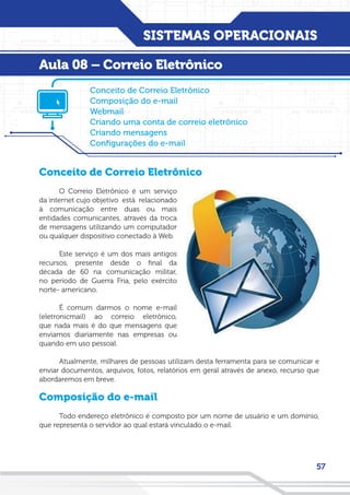 SISTEMAS OPERACIONAIS
57
Conceito de Correio Eletrônico
O Correio Eletrônico é um serviço
da internet cujo objetivo está relacionado
à comunicação entre duas ou mais
entidades comunicantes, através da troca
de mensagens utilizando um computador
ou qualquer dispositivo conectado à Web.
Este serviço é um dos mais antigos
recursos, presente desde o final da
década de 60 na comunicação militar,
no período de Guerra Fria, pelo exército
norte- americano.
É comum darmos o nome e-mail
(eletronicmail) ao correio eletrônico,
que nada mais é do que mensagens que
enviamos diariamente nas empresas ou
quando em uso pessoal.
Atualmente, milhares de pessoas utilizam desta ferramenta para se comunicar e
enviar documentos, arquivos, fotos, relatórios em geral através de anexo, recurso que
abordaremos em breve.
Composição do e-mail
Todo endereço eletrônico é composto por um nome de usuário e um domínio,
que representa o servidor ao qual estará vinculado o e-mail.
Conceito de Correio Eletrônico
Composição do e-mail
Webmail
Criando uma conta de correio eletrônico
Criando mensagens
Configurações do e-mail
Aula 08 – Correio Eletrônico
 