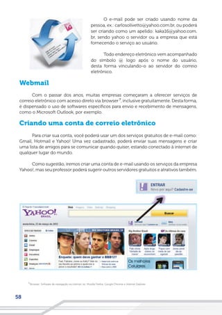 58
O e-mail pode ser criado usando nome da
pessoa, ex.: carlosolivetto@yahoo.com.br, ou poderá
ser criando como um apelido: kaka16@yahoo.com.
br, sendo yahoo o servidor ou a empresa que está
fornecendo o serviço ao usuário.
Todo endereço eletrônico vem acompanhado
do símbolo @ logo após o nome do usuário,
desta forma vinculando-o ao servidor do correio
eletrônico.
Webmail
Com o passar dos anos, muitas empresas começaram a oferecer serviços de
correio eletrônico com acesso direto via browser , inclusive gratuitamente. Desta forma,
é dispensado o uso de softwares específicos para envio e recebimento de mensagens,
como o Microsoft Outlook, por exemplo.
Criando uma conta de correio eletrônico
Para criar sua conta, você poderá usar um dos serviços gratuitos de e-mail como:
Gmail, Hotmail e Yahoo! Uma vez cadastrado, poderá enviar suas mensagens e criar
uma lista de amigos para se comunicar quando quiser, estando conectado à internet de
qualquer lugar do mundo.
Como sugestão, iremos criar uma conta de e-mail usando os serviços da empresa
Yahoo!, mas seu professor poderá sugerir outros servidores gratuitos e atrativos também.
Browser: Software de navegação na internet, ex: Mozilla Firefox, Google Chrome e Internet Explorer.
7
7
 