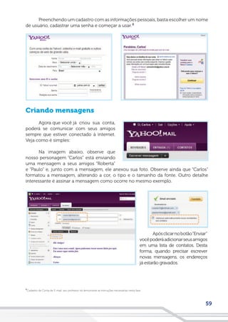 59
Cadastro de Conta de E-mail: seu professor irá demonstrar as instruções necessárias nesta fase.
8
Preenchendo um cadastro com as informações pessoais, basta escolher um nome
de usuário, cadastrar uma senha e começar a usar.
Criando mensagens
Agora que você já criou sua conta,
poderá se comunicar com seus amigos
sempre que estiver conectado à internet.
Veja como é simples:
Na imagem abaixo, observe que
nosso personagem “Carlos” está enviando
uma mensagem a seus amigos “Roberta”
e “Paulo” e, junto com a mensagem, ele anexou sua foto. Observe ainda que “Carlos”
formatou a mensagem, alterando a cor, o tipo e o tamanho da fonte. Outro detalhe
interessante é assinar a mensagem como ocorre no mesmo exemplo.
8
Apósclicarnobotão“Enviar”
vocêpoderáadicionarseusamigos
em uma lista de contatos. Desta
forma, quando precisar escrever
novas mensagens, os endereços
já estarão gravados.
 