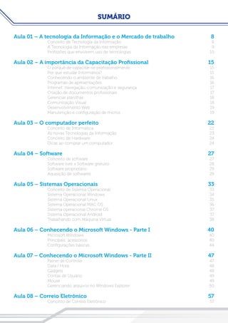 SUMÁRIO
Aula 01 – A tecnologia da Informação e o Mercado de trabalho	 8
Conceito de Tecnologia da Informação	 8
A Tecnologia da Informação nas empresas	 9
Profissões que envolvem uso de tecnologias	 10
Aula 02 – A importância da Capacitação Profissional	 15
O porquê de capacitar-se profissionalmente	 15
Por que estudar Informática?	 15
Conhecendo o ambiente de trabalho	 16
Programas de apresentações	 16
Internet: navegação, comunicação e segurança	 17
Criação de documentos profissionais	 17
Gerenciar planilhas	 18
Comunicação Visual	 18
Desenvolvimento Web	 19
Manutenção e configuração de micros	 19
Aula 03 – O computador perfeito	 22
Conceito de Informática	 22
As novas Tecnologias da Informação	 23
Conceito de Hardware	 24
Dicas ao comprar um computador	 24
Aula 04 – Software 	 27
Conceito de software	 27
Software livre x Software gratuito	 28
Software proprietário	 29
Aquisição de softwares	 29
Aula 05 – Sistemas Operacionais 	 33
Conceito de Sistema Operacional	 33
Sistema Operacional Windows	 34
Sistema Operacional Linux	 35
Sistema Operacional MAC OS	 36
Sistema operacional Chrome OS	 37
Sistema Operacional Android	 37
Trabalhando com Máquina Virtual	 38
Aula 06 – Conhecendo o Microsoft Windows - Parte I	 40
Microsoft Windows	 40
Principais acessórios	 40
Configurações básicas	 44
Aula 07 – Conhecendo o Microsoft Windows - Parte II	 47
Painel de Controle	 47
Data / Hora	 48
Gadgets	48
Contas de Usuário	 49
Mouse	49
Gerenciando arquivos no Windows Explorer	 50
Aula 08 – Correio Eletrônico	 57
Conceito de Correio Eletrônico	 57
 