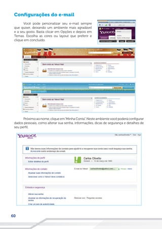 60
Configurações do e-mail
Você pode personalizar seu e-mail sempre
que quiser, deixando um ambiente mais agradável
e a seu gosto. Basta clicar em Opções e depois em
Temas. Escolha as cores ou layout que preferir e
clique em concluído.
Próximo ao nome, clique em“Minha Conta”. Neste ambiente você poderá configurar
dados pessoais, como alterar sua senha, informações, dicas de segurança e detalhes de
seu perfil.
 