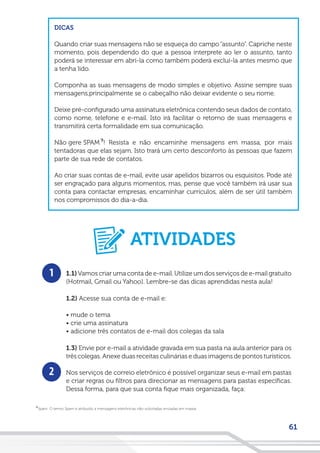 61
DICAS
Quando criar suas mensagens não se esqueça do campo “assunto”. Capriche neste
momento, pois dependendo do que a pessoa interprete ao ler o assunto, tanto
poderá se interessar em abrí-la como também poderá excluí-la antes mesmo que
a tenha lido.
Componha as suas mensagens de modo simples e objetivo. Assine sempre suas
mensagens,principalmente se o cabeçalho não deixar evidente o seu nome.
Deixe pré-configurado uma assinatura eletrônica contendo seus dados de contato,
como nome, telefone e e-mail. Isto irá facilitar o retorno de suas mensagens e
transmitirá certa formalidade em sua comunicação.
Não gere SPAM ! Resista e não encaminhe mensagens em massa, por mais
tentadoras que elas sejam. Isto trará um certo desconforto às pessoas que fazem
parte de sua rede de contatos.
Ao criar suas contas de e-mail, evite usar apelidos bizarros ou esquisitos. Pode até
ser engraçado para alguns momentos, mas, pense que você também irá usar sua
conta para contactar empresas, encaminhar currículos, além de ser útil também
nos compromissos do dia-a-dia.
Spam: O termo Spam é atribuído a mensagens eletrônicas não-solicitadas enviadas em massa.
9
9
1
2
1.1)Vamos criar uma conta de e-mail. Utilize um dos serviços de e-mail gratuito
(Hotmail, Gmail ou Yahoo). Lembre-se das dicas aprendidas nesta aula!
1.2) Acesse sua conta de e-mail e:
• mude o tema
• crie uma assinatura
• adicione três contatos de e-mail dos colegas da sala
1.3) Envie por e-mail a atividade gravada em sua pasta na aula anterior para os
três colegas. Anexe duas receitas culinárias e duas imagens de pontos turísticos.
Nos serviços de correio eletrônico é possível organizar seus e-mail em pastas
e criar regras ou filtros para direcionar as mensagens para pastas específicas.
Dessa forma, para que sua conta fique mais organizada, faça:
ATIVIDADES
 