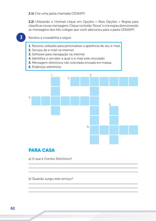 62
2.1) Crie uma pasta chamada CEDASPY.
2.2) Utilizando o Hotmail clique em Opções > Mais Opções > Regras para
classificar novas mensagens. Clique no botão“Nova” e crie regras direcionando
as mensagens dos três colegas que você adicionou para a pasta CEDASPY.
Resolva a cruzadinha a seguir:
1. Recurso utilizado para personalizar a aparência de seu e-mail.
2. Serviço de e-mail na internet
3. Software para navegação na internet
4. Identifica o servidor a qual o e-mail está vinculado
5. Mensagem eletrônica não solicitada enviada em massa.
6. Endereço eletrônico
PARA CASA
a) O que é Correio Eletrônico?
__________________________________________________________________
__________________________________________________________________
__________________________________________________________________
b) Quando surgiu este serviço?
__________________________________________________________________
__________________________________________________________________
__________________________________________________________________
3
 