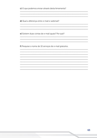 63
c) O que podemos enviar através desta ferramenta?
__________________________________________________________________
__________________________________________________________________
__________________________________________________________________
d) Qual a diferença entre e-mail e webmail?
__________________________________________________________________
__________________________________________________________________
__________________________________________________________________
e) Existem duas contas de e-mail iguais? Por quê?
__________________________________________________________________
__________________________________________________________________
__________________________________________________________________
f) Pesquise o nome de 10 serviços de e-mail gratuitos.
__________________________________________________________________
__________________________________________________________________
__________________________________________________________________
__________________________________________________________________
__________________________________________________________________
__________________________________________________________________
__________________________________________________________________
__________________________________________________________________
__________________________________________________________________
 