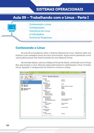 SISTEMAS OPERACIONAIS
64
Conhecendo o Linux
Na aula 05 já estudamos sobre o Sistema Operacional Linux. Falamos sobre sua
história e suas vantagens frente aos seus concorrentes. Agora iremos apresentar como
você poderá acessar este Sistema através de uma Máquina Virtual.
No exemplo abaixo, usamos a Máquina Virtual da Oracle, conhecido como Virtual
Box, para acessar o Linux. Para isso, basta selecionarmos a distribuição e clicar no botão
Iniciar. Aguarde o carregamento do Sistema e comece a utilizar.
Conhecendo o Linux
Configurações
Acessórios do Linux
A Calculadora
Central de Programas
Aula 09 – Trabalhando com o Linux - Parte I
 