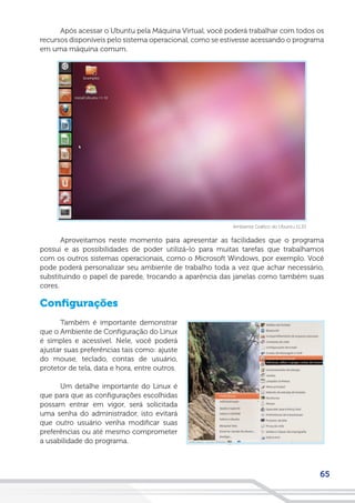 65
Após acessar o Ubuntu pela Máquina Virtual, você poderá trabalhar com todos os
recursos disponíveis pelo sistema operacional, como se estivesse acessando o programa
em uma máquina comum.
Aproveitamos neste momento para apresentar as facilidades que o programa
possui e as possibilidades de poder utilizá-lo para muitas tarefas que trabalhamos
com os outros sistemas operacionais, como o Microsoft Windows, por exemplo. Você
pode poderá personalizar seu ambiente de trabalho toda a vez que achar necessário,
substituindo o papel de parede, trocando a aparência das janelas como também suas
cores.
Configurações
Também é importante demonstrar
que o Ambiente de Configuração do Linux
é simples e acessível. Nele, você poderá
ajustar suas preferências tais como: ajuste
do mouse, teclado, contas de usuário,
protetor de tela, data e hora, entre outros.
Um detalhe importante do Linux é
que para que as configurações escolhidas
possam entrar em vigor, será solicitada
uma senha do administrador, isto evitará
que outro usuário venha modificar suas
preferências ou até mesmo comprometer
a usabilidade do programa.
Ambiente Gráfico do Ubuntu 11.10
 