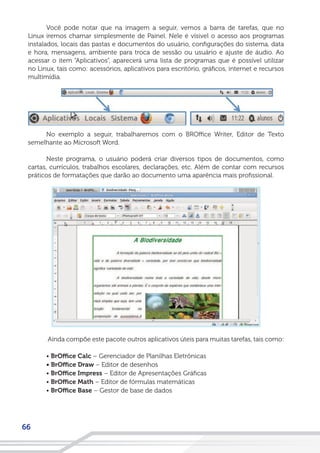 66
Você pode notar que na imagem a seguir, vemos a barra de tarefas, que no
Linux iremos chamar simplesmente de Painel. Nele é vísivel o acesso aos programas
instalados, locais das pastas e documentos do usuário, configurações do sistema, data
e hora, mensagens, ambiente para troca de sessão ou usuário e ajuste de áudio. Ao
acessar o item “Aplicativos”, aparecerá uma lista de programas que é possível utilizar
no Linux, tais como: acessórios, aplicativos para escritório, gráficos, internet e recursos
multimídia.
No exemplo a seguir, trabalharemos com o BROffice Writer, Editor de Texto
semelhante ao Microsoft Word.
Neste programa, o usuário poderá criar diversos tipos de documentos, como
cartas, currículos, trabalhos escolares, declarações, etc. Além de contar com recursos
práticos de formatações que darão ao documento uma aparência mais profissional.
Ainda compõe este pacote outros aplicativos úteis para muitas tarefas, tais como:
• BrOffice Calc – Gerenciador de Planilhas Eletrônicas
• BrOffice Draw – Editor de desenhos
• BrOffice Impress – Editor de Apresentações Gráficas
• BrOffice Math – Editor de fórmulas matemáticas
• BrOffice Base – Gestor de base de dados
 