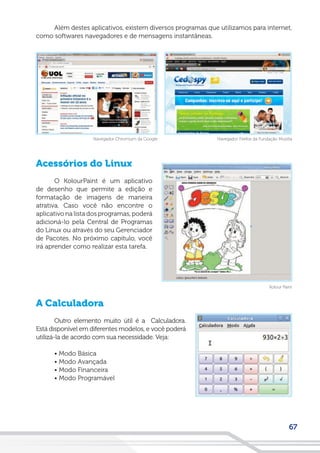 67
Além destes aplicativos, existem diversos programas que utilizamos para internet,
como softwares navegadores e de mensagens instantâneas.
Acessórios do Linux
O KolourPaint é um aplicativo
de desenho que permite a edição e
formatação de imagens de maneira
atrativa. Caso você não encontre o
aplicativo na lista dos programas, poderá
adicioná-lo pela Central de Programas
do Linux ou através do seu Gerenciador
de Pacotes. No próximo capítulo, você
irá aprender como realizar esta tarefa.
A Calculadora
Outro elemento muito útil é a Calculadora.
Está disponível em diferentes modelos, e você poderá
utilizá-la de acordo com sua necessidade. Veja:
• Modo Básica
• Modo Avançada
• Modo Financeira
• Modo Programável
Kolour Paint
Navegador Firefox da Fundação MozillaNavegador Chromium da Google
 