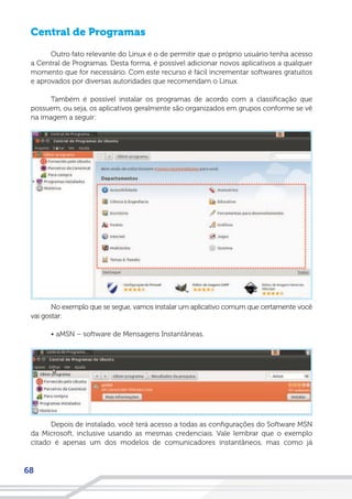 68
Central de Programas
Outro fato relevante do Linux é o de permitir que o próprio usuário tenha acesso
a Central de Programas. Desta forma, é possível adicionar novos aplicativos a qualquer
momento que for necessário. Com este recurso é fácil incrementar softwares gratuitos
e aprovados por diversas autoridades que recomendam o Linux.
Também é possível instalar os programas de acordo com a classificação que
possuem, ou seja, os aplicativos geralmente são organizados em grupos conforme se vê
na imagem a seguir:
No exemplo que se segue, vamos instalar um aplicativo comum que certamente você
vai gostar:
• aMSN – software de Mensagens Instantâneas.
Depois de instalado, você terá acesso a todas as configurações do Software MSN
da Microsoft, inclusive usando as mesmas credenciais. Vale lembrar que o exemplo
citado é apenas um dos modelos de comunicadores instantâneos, mas como já
 
